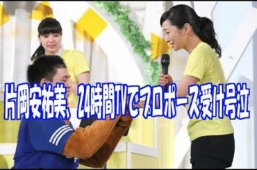 片岡安祐美、24時間TVで結婚プロポーズ受け号泣！！