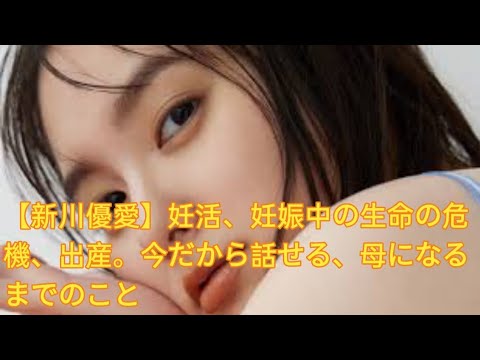 【新川優愛】妊活、妊娠中の生命の危機、出産。今だから話せる、母になるまでのこと