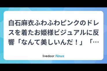 H91- 白石麻衣ふわふわピンクのドレスを着たお姫様ビジュアルに反響「なんて美しいんだ！」「白雪姫みたい！」