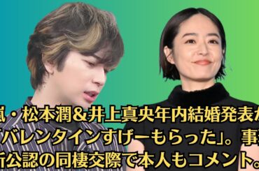 嵐・松本潤＆井上真央年内結婚発表か「バレンタインすげーもらった」。事務所公認の同棲交際で本人もコメント。井上真央　人生を変えた出会いを明かす「出会うことで自分が本当に好きなものを確認する」。