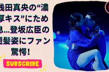浅田真央の“濃厚キスショット”に騒然！登坂広臣の短髪イメチェンも話題に【衝撃の近況トップ2】