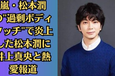 嵐・松本潤の過剰ボディタッチで炎上した松本潤に井上真央と熱愛報道　嵐ファンの怒りを鎮静化させた「密着写真」。松本潤、翻弄の歴史も明らかに…嵐“危機と希望”25年の歴史明かす
