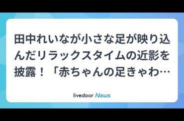 H91- 田中れいなが小さな足が映り込んだリラックスタイムの近影を披露！「赤ちゃんの足きゃわいいね」「可愛すぎるお母さん」の声
