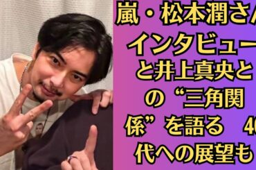 嵐・松本潤さんインタビュー●自分の愛や本能や欲望に全振りした人生だったのかな●と井上真央との“三角関係”を語る　40代への展望も