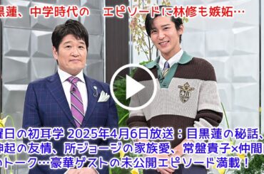 日曜日の初耳学 2025年4月6日放送：目黒蓮の秘話、東方神起の友情、所ジョージの家族愛、常盤貴子×仲間由紀恵のトーク…豪華ゲストの未公開エピソード満載！【目黒蓮Snow Man】