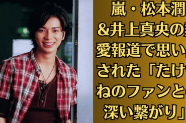 嵐・松本潤&井上真央の熱愛報道で思い出された「たけもねのファンとの深い繋がり」