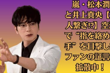 嵐・松本潤と井上真央【恋人繋ぎ⁉】空港で“指を絡めた手”を目撃したファンの証言が拡散中！