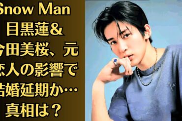 Snow Man 目黒蓮＆今田美桜、元恋人の影響で結婚延期か…真相は？スキャンダルが原因で別れたって本当？妊娠説浮上…SNSの投稿にファン衝撃