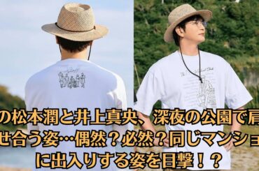 嵐の松本潤と井上真央、深夜の公園で肩を寄せ合う姿…偶然？必然？同じマンションに出入りする姿を目撃！？破局か復縁か…最新の関係性にファン困惑