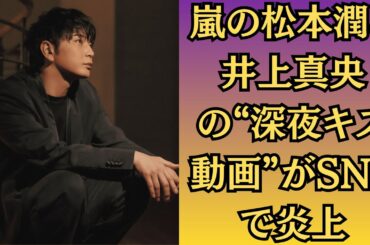嵐の松本潤と井上真央の“深夜キス動画”がSNSで炎上！衝撃流出！