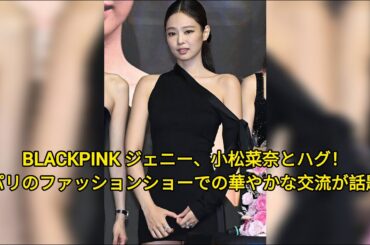 BLACKPINK ジェニー、小松菜奈とハグ！パリのファッションショーでの華やかな交流が話題