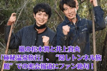 嵐の松本潤と井上真央「極秘温泉旅行」、“隠しトンネル旅館”での密会報道にファン絶句！嵐メンバーも困惑！松本潤、“真央との関係”を巡りグループ内がピリつく事態に！？