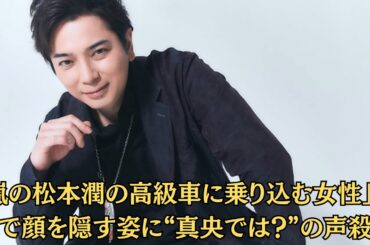 「嵐の松本潤の高級車に乗り込む女性」帽子で顔を隠す姿に“真央では？”の声殺到！「真央の事務所が“コメント拒否”」松潤との関係を問われた瞬間、空気が一変！