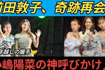 🔥前田敦子が奇跡の握手会復活👏✨小嶋陽菜「ヲタクのみんな元気〜？😍」