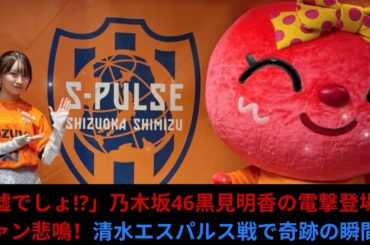 「嘘でしょ!」乃木坂46黒見明香の電撃登場にファン悲鳴！清水エスパルス戦で奇跡の瞬間！